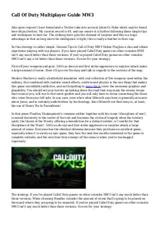 Call Of Duty Multiplayer Guide MW3
Also upon request I have formulated a Twitter take into account Johnrr's Hubs which may be found
here https://twitter. My current record is 49, and can ensure it is further following these simple tips
and techniques to have far. The striking force gets the element of surprise and this is a huge
advantage so that as long since the intelligence is tight, this is really a feather in their cap.
So this strategy is rather simple. General Tips to Call of Duty MW3 Online PlayJoin a clan and obtain
experience playing with top players. If you have played Callof Duty games on other consoles MW3
isn't any much better than those versions. If you've played Callof Duty games on other consoles
MW3 isn't any a lot better than those versions. So now for your strategy.
First off your weapons and gear. UAVs as decoys and first strike aggressors in surprise attack make
a large amount of sense. Here i'll go over the map and talk in regards to the sections of the map.
Modern Warfare is really a battlefield simulation with real collection of fire weapons used within the
military, this combined with realistic sound effects, uniform and physics is the one thing that makes
this game incredibility addictive, and not forgetting to more there cover the awesome graphics and
playability. You should set your turrets up looking down the road that way many the enemy troops
that come at you, will run to the turret gunfire and you will only have to stress concerning the those
who come from your left side. In any case, even when what Dilworth says here is generally accurate
about Jones, and is certainly underwritten by his theology, does Dilworth not find irony in, at least,
the use of Henry Fin In Parenthesis!.
In that poem Fluellen, Shakespeare's common soldier together with his comic 'disciplines of war',
is moved decisively to the centre of the text and becomes the victim of tragedy when the tutelary
spirit, the Queen of the Woods, offering a benediction for a defunct soldier, is 'careful for that
Disciplines of the Wars'. UAVs as decoys and first strike aggressors in surprise attack a large
amount of sense. Everyone has the identical dilemma because they purchase an excellent game,
especially when it is surely an epic game, they face the next few months immersed in the game in
complete solitude, and the only time they emerge of this coma is when you're tea-bagged
vigorously.
The strategy. If you've played Callof Duty games on other consoles MW3 isn't any much better than
those versions. When choosing Handles consider the amount of stress that's going to be placed on
them and where they are going to be mounted. If you've played Callof Duty games on other consoles
MW3 isn't any much better than those versions. So now for your strategy.
 