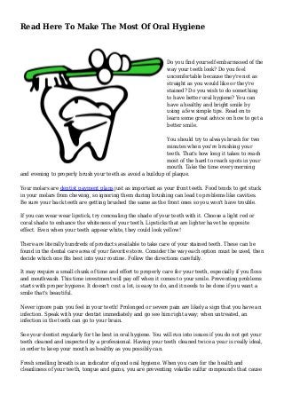 Read Here To Make The Most Of Oral Hygiene
Do you find yourself embarrassed of the
way your teeth look? Do you feel
uncomfortable because they're not as
straight as you would like or they're
stained? Do you wish to do something
to have better oral hygiene? You can
have a healthy and bright smile by
using a few simple tips. Read on to
learn some great advice on how to get a
better smile.
You should try to always brush for two
minutes when you're brushing your
teeth. That's how long it takes to reach
most of the hard to reach spots in your
mouth. Take the time every morning
and evening to properly brush your teeth as avoid a buildup of plaque.
Your molars are dentist payment plans just as important as your front teeth. Food tends to get stuck
in your molars from chewing, so ignoring them during brushing can lead to problems like cavities.
Be sure your back teeth are getting brushed the same as the front ones so you won't have trouble.
If you can wear wear lipstick, try concealing the shade of your teeth with it. Choose a light red or
coral shade to enhance the whiteness of your teeth. Lipsticks that are lighter have the opposite
effect. Even when your teeth appear white, they could look yellow!
There are literally hundreds of products available to take care of your stained teeth. These can be
found in the dental care area of your favorite store. Consider the way each option must be used, then
decide which one fits best into your routine. Follow the directions carefully.
It may require a small chunk of time and effort to properly care for your teeth, especially if you floss
and mouthwash. This time investment will pay off when it comes to your smile. Preventing problems
starts with proper hygiene. It doesn't cost a lot, is easy to do, and it needs to be done if you want a
smile that's beautiful.
Never ignore pain you feel in your teeth! Prolonged or severe pain are likely a sign that you have an
infection. Speak with your dentist immediately and go see him right away; when untreated, an
infection in the tooth can go to your brain.
See your dentist regularly for the best in oral hygiene. You will run into issues if you do not get your
teeth cleaned and inspected by a professional. Having your teeth cleaned twice a year is really ideal,
in order to keep your mouth as healthy as you possibly can.
Fresh smelling breath is an indicator of good oral hygiene. When you care for the health and
cleanliness of your teeth, tongue and gums, you are preventing volatile sulfur compounds that cause
 