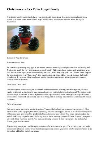 Christmas crafts - Tulsa frugal family
A fantastic way to invest the holiday time specifically throughout the winter season break from
school is to make some Xmas crafts. Right here's some Xmas crafts you can make with your
household:
Picture by Angela Severn
Pinecone Xmas Tree:
Be certain to gather up any type of pinecones you see around your neighborhood or a close-by park.
Next spray paint the very best pinecones eco-friendly; Make sure to do so in a well-ventilated area
and also on some aged paper or something you don't mind acquiring paint on, Glue on some sequins
for accessories on your "Xmas tree". You can also bring in some glitter-etc. As soon as that is all
completely dry you can likewise glue or plaster the pinecone into an attractive dessert mug or
various other containter.
Craft stick Xmas Tree:
Get some green crafts sticks(could likewise repaint them eco-friendly) in finishing sizes, Utilize a
jumbo craft stick as the (trunk) base then adhesive on craft sticks from big to small.The tiniest craft
stick must go to the top, Make a superstar out of a gold chenile stem, Then glue on sequins as the
accessories. You could additionally link on a string/ribbon to hang onto the real Christmas tree as an
ornament.
Switch Snowman:
Get some white buttons in graduating sizes-(You could also have some around the property), Glue
three buttons into a paper(decorative-optional), See to it the biggest switch is the bottom component
of the snowman as well as the smallest button is the snowman's head, You could likewise align the
switch holes to your preference, If the top button has 4 openings you could have the top 2 as eyes as
well as bottom two for a mouth, You can additionally sew red thread throughout the bottom two
button gaps for the mouth.
There many means you could integrate these crafts as homemade gifts: For occasion you can make
snowman buttons on cards -Or as stated in my previous article you could create some snowman soup
as well as add in the switch snowman.
 