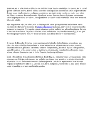 moverme por la urbe en recorridos cortos; FALSO, existe mucho mas riesgo circulando por la ciudad
que en carretera abierta. El que no esta conforme con alguna de las cosas de arriba es por el hecho
de que nunca empleo casco... cualquier persona que use casco se da cuenta que todos esos mitos
son falsos, un saludo. Fumatelamusica dijo:el que no esta de acuerdo con alguna de las cosas de
arriba es porque nunca uso casco... cualquiera que use casco se da cuenta que todos esos mitos son
falsos, un saludo.
Bajo mi punto de vista, es dificil para la congregacion tener que aprenderse las letras de 3 mas
canciones â€˜durante' el momento de gran post para leer alabanza, sobre todo si contiene estrofas
largas coros extensos. El proposito es que adoremos juntos, no hacer un solo del ministerio durante
el instante de alabanza. La palabra lider no existe en la Biblia, sino mas bien siervoâ€ , o sea que
debemos proporcionar a Dios por medio de la loa, pues El es el lider de nuestras vidas.
El cuento de Hansel y Gretel es, como practicamente todos los de los Grimm, producto de una
coleccion, una cuidadosa busqueda de la narrativa oral entre las personas del propio entorno:
familiares ancianas, proximas sirvientas, amables campesinasâ€¦, historias lejanas y antiguas que,
tras el trabajo de orden y correccion, se publicaron en Alemania, en mil ochocientos doce, en un
primer volumen de cuentos bajo el titulo: Cuentos de ninos y del hogar.
Es en este contexto de cientifismo euforico en donde hay que enmarcar estas novelas y las de otros
autores como Julio Verne (rosacruz, por su lado) que interpretan tematicas ocultistas intentando
adaptarlas a la luz de la razon cientifica de la temporada. Una de las leyendas mas interesantes
respecto a los hombres lobo en la Colonia, es la de un campesino, quien corto la pata a uno de estos
seres, echandola en el saco que llevaba consigo.
 