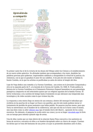 Su primer canto fue el de la victoria de los dioses del Olimpo sobre los Colosos y el establecimiento
de un nuevo orden galactico. Se afirmaba tambien que acompanaban a los reyes, dandoles las
palabras precisas para gobernar, inspirandoles sabiduria y otorgandoles la virtud de la justicia y la
clemencia, con la que se ganaban el amor de sus subditos. A los pies de este monte se hallaba la
fuente Castalia, en la que los artistas se purificaban ya antes de entrar al templo del dios.
Lope de Vega dedico una comedia a La Varona Castellana , una octava en la Jerusalen Conquistada y
otra en la segunda parte de F. a la leyenda de la Varona de Castilla. En 1848, R. Fraile publico la
historia de La Varona Castellana en el Semanario Pintoresco Espanol basandose en una genealogia
panegirica compuesta en mil setecientos quince por un religioso agustino de la familia Varona. El
terror evoluciona y era cuestion de tiempo hasta el momento en que abrazase una temporada mas
tecnologica y de redes sociales como la que vivimos hoy dia.
La respuesta a esta misiva llego en menos de una semana y dentro del mensaje le indicaban que
recibiria en las puertas de su hogar un frasco con pastillas ,que de este modo pudiese iniciar el
tratamiento de perdida de grasa anatomico que habia pedido. No pasaron muchos meses, para que
Terry se entrevistara con el hombre de la conferencia, solo que ese dia no lo haria como el mismo,
sino mas bien como su alter obtener mas ego el temido Zorro del Ahorro , oponente de los costos
excesivos. No obstante, el pequeno la oculto entre sus cosas y ya en su hogar vinculado aqui la froto
con un harapo para intentar quitarle algo de arena.
Una de ellas cuenta que un viejo obrero de la estacion Saenz Pena concurrio a los sanitarios en
horas de servicio y encontro en ellos a un hombre decapitado sobre un charco de sangre. Cuentan
los dichos que se trata del fantasma de una joven a la que su prometido abandono ante el altar,
 