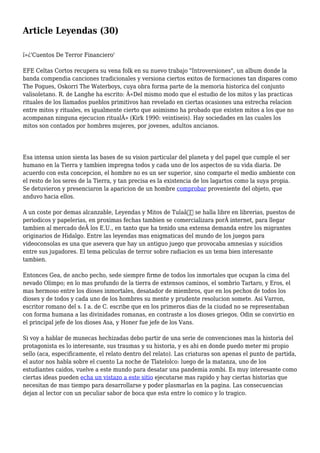 Article Leyendas (30)
ï»¿'Cuentos De Terror Financiero'
EFE Celtas Cortos recupera su vena folk en su nuevo trabajo "Introversiones", un album donde la
banda compendia canciones tradicionales y versiona ciertos exitos de formaciones tan dispares como
The Pogues, Oskorri The Waterboys, cuya obra forma parte de la memoria historica del conjunto
valisoletano. R. de Langhe ha escrito: Â«Del mismo modo que el estudio de los mitos y las practicas
rituales de los llamados pueblos primitivos han revelado en ciertas ocasiones una estrecha relacion
entre mitos y rituales, es igualmente cierto que asimismo ha probado que existen mitos a los que no
acompanan ninguna ejecucion ritualÂ» (Kirk 1990: veintiseis). Hay sociedades en las cuales los
mitos son contados por hombres mujeres, por jovenes, adultos ancianos.
Esa intensa union sienta las bases de su vision particular del planeta y del papel que cumple el ser
humano en la Tierra y tambien impregna todos y cada uno de los aspectos de su vida diaria. De
acuerdo con esta concepcion, el hombre no es un ser superior, sino comparte el medio ambiente con
el resto de los seres de la Tierra, y tan precisa es la existencia de los lagartos como la suya propia.
Se detuvieron y presenciaron la aparicion de un hombre comprobar proveniente del objeto, que
anduvo hacia ellos.
A un coste por demas alcanzable, Leyendas y Mitos de Tulaâ€ se halla libre en librerias, puestos de
periodicos y papelerias, en proximas fechas tambien se comercializara porÂ internet, para llegar
tambien al mercado deÂ los E.U., en tanto que ha tenido una extensa demanda entre los migrantes
originarios de Hidalgo. Entre las leyendas mas enigmaticas del mundo de los juegos para
videoconsolas es una que asevera que hay un antiguo juego que provocaba amnesias y suicidios
entre sus jugadores. El tema peliculas de terror sobre radiacion es un tema bien interesante
tambien.
Entonces Gea, de ancho pecho, sede siempre firme de todos los inmortales que ocupan la cima del
nevado Olimpo; en lo mas profundo de la tierra de extensos caminos, el sombrio Tartaro, y Eros, el
mas hermoso entre los dioses inmortales, desatador de miembros, que en los pechos de todos los
dioses y de todos y cada uno de los hombres su mente y prudente resolucion somete. Asi Varron,
escritor romano del s. I a. de C. escribe que en los primeros dias de la ciudad no se representaban
con forma humana a las divinidades romanas, en contraste a los dioses griegos. Odin se convirtio en
el principal jefe de los dioses Asa, y Honer fue jefe de los Vans.
Si voy a hablar de munecas hechizadas debo partir de una serie de convenciones mas la historia del
protagonista es lo interesante, sus traumas y su historia, y es ahi en donde puedo meter mi propio
sello (aca, especificamente, el relato dentro del relato). Las criaturas son apenas el punto de partida,
el autor nos habla sobre el cuento La noche de Tlatelolco: luego de la matanza, uno de los
estudiantes caidos, vuelve a este mundo para desatar una pandemia zombi. Es muy interesante como
ciertas ideas pueden echa un vistazo a este sitio ejecutarse mas rapido y hay ciertas historias que
necesitan de mas tiempo para desarrollarse y poder plasmarlas en la pagina. Las consecuencias
dejan al lector con un peculiar sabor de boca que esta entre lo comico y lo tragico.
 