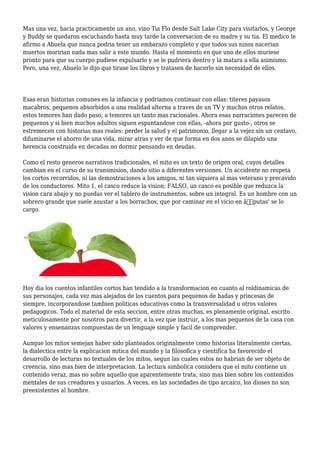 Mas una vez, hacia practicamente un ano, vino Tia Flo desde Salt Lake City para visitarlos, y George
y Buddy se quedaron escuchando hasta muy tarde la conversacion de su madre y su tia. El medico le
afirmo a Abuela que nunca podria tener un embarazo completo y que todos sus ninos nacerian
muertos moririan nada mas salir a este mundo. Hasta el momento en que uno de ellos muriese
pronto para que su cuerpo pudiese expulsarlo y se le pudriera dentro y la matara a ella asimismo.
Pero, una vez, Abuelo le dijo que tirase los libros y tratasen de hacerlo sin necesidad de ellos.
Esas eran historias comunes en la infancia y podriamos continuar con ellas: titeres payasos
macabros, pequenos absorbidos a una realidad alterna a traves de un TV y muchos otros relatos,
estos temores han dado paso, a temores un tanto mas racionales. Ahora esas narraciones parecen de
pequenos y si bien muchos adultos siguen espantandose con ellas, -ahora por gusto-, otros se
estremecen con historias mas reales: perder la salud y el patrimonio, llegar a la vejez sin un centavo,
difuminarse el ahorro de una vida, mirar atras y ver de que forma en dos anos se dilapido una
herencia construida en decadas no dormir pensando en deudas.
Como el resto generos narrativos tradicionales, el mito es un texto de origen oral, cuyos detalles
cambian en el curso de su transmision, dando sitio a diferentes versiones. Un accidente no respeta
los cortos recorridos, ni las demostraciones a los amigos, ni tan siquiera al mas veterano y precavido
de los conductores. Mito 1, el casco reduce la vision; FALSO, un casco es posible que reduzca la
vision cara abajo y no puedas ver el tablero de instrumentos, sobre un integral. Es un hombre con un
sobrero grande que suele asustar a los borrachos, que por caminar en el vicio en â€˜putas' se lo
cargo.
Hoy dia los cuentos infantiles cortos han tendido a la transformacion en cuanto al roldinamicas de
sus personajes, cada vez mas alejados de los cuentos para pequenos de hadas y princesas de
siempre, incorporandose tambien politicas educativas como la transversalidad u otros valores
pedagogicos. Todo el material de esta seccion, entre otras muchas, es plenamente original, escrito
meticulosamente por nosotros para divertir, a la vez que instruir, a los mas pequenos de la casa con
valores y ensenanzas compuestas de un lenguaje simple y facil de comprender.
Aunque los mitos semejan haber sido planteados originalmente como historias literalmente ciertas,
la dialectica entre la explicacion mitica del mundo y la filosofica y cientifica ha favorecido el
desarrollo de lecturas no textuales de los mitos, segun las cuales estos no habrian de ser objeto de
creencia, sino mas bien de interpretacion. La lectura simbolica considera que el mito contiene un
contenido veraz, mas no sobre aquello que aparentemente trata, sino mas bien sobre los contenidos
mentales de sus creadores y usuarios. A veces, en las sociedades de tipo arcaico, los dioses no son
preexistentes al hombre.
 