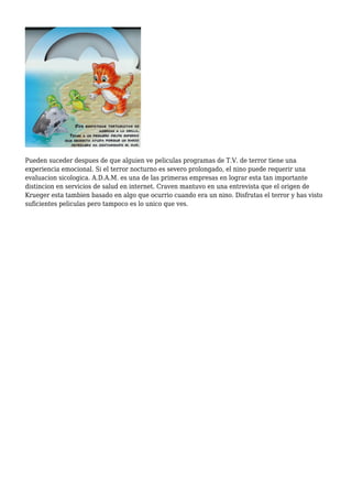 Pueden suceder despues de que alguien ve peliculas programas de T.V. de terror tiene una
experiencia emocional. Si el terror nocturno es severo prolongado, el nino puede requerir una
evaluacion sicologica. A.D.A.M. es una de las primeras empresas en lograr esta tan importante
distincion en servicios de salud en internet. Craven mantuvo en una entrevista que el origen de
Krueger esta tambien basado en algo que ocurrio cuando era un nino. Disfrutas el terror y has visto
suficientes peliculas pero tampoco es lo unico que ves.
 