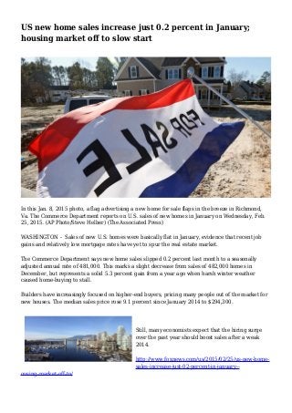 US new home sales increase just 0.2 percent in January;
housing market off to slow start
In this Jan. 8, 2015 photo, a flag advertising a new home for sale flaps in the breeze in Richmond,
Va. The Commerce Department reports on U.S. sales of new homes in January on Wednesday, Feb.
25, 2015. (AP Photo/Steve Helber) (The Associated Press)
WASHINGTON - Sales of new U.S. homes were basically flat in January, evidence that recent job
gains and relatively low mortgage rates have yet to spur the real estate market.
The Commerce Department says new home sales slipped 0.2 percent last month to a seasonally
adjusted annual rate of 481,000. This marks a slight decrease from sales of 482,000 homes in
December, but represents a solid 5.3 percent gain from a year ago when harsh winter weather
caused home-buying to stall.
Builders have increasingly focused on higher-end buyers, pricing many people out of the market for
new houses. The median sales price rose 9.1 percent since January 2014 to $294,300.
Still, many economists expect that the hiring surge
over the past year should boost sales after a weak
2014.
http://www.foxnews.com/us/2015/02/25/us-new-home-
sales-increase-just-02-percent-in-january--
ousing-market-off-to/
 