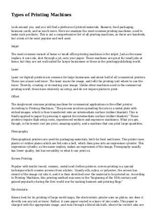 Types of Printing Machines
Look around you, and you will find a plethora of printed materials. Banners, food packaging,
business cards, and so much more. Here we examine the most common printing machines, used to
make such products. This is not a comprehensive list of all printing machines, as there are hundreds,
but a look at the most popular and well used.
Inkjet
The most common variant of home or small office printing machines is the inkjet. Just as the name
implies, it uses ink, shot through a jet, onto your paper. These machines are great for small jobs at
home, but they are not well-suited for larger businesses or those in the printing/publishing world.
Laser
Laser (or digital) printers are common for large businesses and about half of all commercial printers.
These use a laser and toner. The laser scans the image, and tells the printing unit where to use the
toner. Thereby, creating or recreating your image. Unlike other machines used in the commercial
printing world, these have relatively no setup, and do not require plates to print.
Offset
The single most common printing machine for commercial applications is the offset printer.
According to Printing Machines, "The process involves spreading the ink on a metal plate with
etched images, which is then transferred onto an intermediate surface (rubber blanket). This is
finally applied to paper by pressing it against the intermediate surface (rubber blanket)." These
printers require high setup costs, experienced workers and expensive machinery. What you get,
though, is the lowest cost per print, amazing quality, and a machine that can print large quantities.
Flexography
Flexographical printers are used for packaging materials, both for food and boxes. This printer uses
plastic or rubber plates which are fed onto a belt, which then goes into an impression cylinder. This
impression cylinder, as the name implies, makes an impression of the image. Flexography usually
has lower quality, but has versatility in what it can print on.
Screen Printing
Popular with textile (wood, ceramic, metal) and clothes printers, screen printing is a special
technique which creates screens from a fabric. Usually silk, nylon, or polyester, the screen has
stencil of the image cut into it, and it is then stretched over the material to be printed on. According
to Printing Machines, this printing method was seen in the "beginning of the 19th century and
gained popularity during the first world war for making banners and printing flags."
Electrostatic
Known best for its printing of large world maps, the electrostatic printer uses no plates, nor does it
directly use any ink or toner. Rather, it uses paper coated in a layer of zinc oxide. This paper is
charged with the appropriate image, and runs through a literal ink bath, where the correct inks are
 