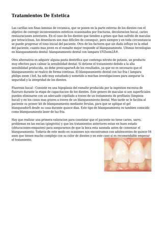 Tratamientos De Estetica
Las carillas son finas laminas de ceramica, que se ponen en la parte externa de los dientes con el
objetivo de corregir inconvenientes esteticos ocasionados por fracturas, decoloracion bucal, caries
restauraciones anteriores. En el caso de los dientes que tienden a grises que han sufrido de maculas
por tetraciclinas, los desenlaces son mas dificiles de conseguir, pero siempre y en toda circunstancia
se puede progresar el tono inicial del paciente. Otro de los factores que sin duda influye es la edad
del paciente, cuanto mas joven es el esmalte mejor responde al blanqueamiento. Ultimas tecnologias
en blanqueamiento dental: blanqueamiento dental con lampara UVZoom2Â®.
Otra alternativa es adquirir alguna pasta dentrifica que contenga nitrato de potasio, un producto
muy efectivo para calmar la sensibilidad dental. Si detiene el tratamiento debido a la alta
sensibilidad producida, no debe preocuparseÂ de los resultados, ya que no es necesario que el
blanqueamiento se realice de forma continua. El blanqueamiento dental con luz fria ( lampara
philips zoom ) led, ha sido muy estudiado y sometido a muchas investigaciones para asegurar la
seguridad y la integridad de los dientes.
Fluorosis bucal : Consiste en una hipoplasia del esmalte producida por la ingestion excesiva de
fluoruro durante la etapa de capacitacion de los dientes. Este genero de maculas si son superficiales
pueden eliminarse con un adecuado cepillado a traves de un tratamiento de profilaxis (limpieza
bucal) y en los casos mas graves a traves de un blanqueamiento dental. Mas tarde se le facilita al
paciente su primer kit de blanqueamiento mediante ferulas, para que se aplique el gel
blanqueadorÂ desde su casa durante quince dias. Este tipo de blanqueamiento es tambien conocido
como blanqueamiento laser de luz fria.
Hay que realizar una primera valoracion para constatar que el paciente no tiene caries, sarro,
problemas en las encias (gingivitis) y que los tratamientos anteriores estan en buen estado
(obturaciones-empastes) para asegurarnos de que la boca esta saneada antes de comenzar el
blanqueamiento. Todavia de este modo en ocasiones nos encontramos con adolescentes de quince-16
anos que tienen mucho complejo con su color de dientes y en este caso si es recomendable empezar
el tratamiento.
 