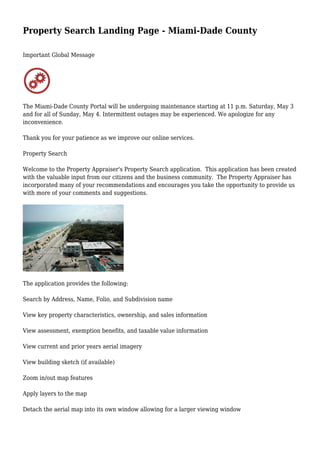 Property Search Landing Page - Miami-Dade County
Important Global Message
The Miami-Dade County Portal will be undergoing maintenance starting at 11 p.m. Saturday, May 3
and for all of Sunday, May 4. Intermittent outages may be experienced. We apologize for any
inconvenience.
Thank you for your patience as we improve our online services.
Property Search
Welcome to the Property Appraiser's Property Search application. This application has been created
with the valuable input from our citizens and the business community. The Property Appraiser has
incorporated many of your recommendations and encourages you take the opportunity to provide us
with more of your comments and suggestions.
The application provides the following:
Search by Address, Name, Folio, and Subdivision name
View key property characteristics, ownership, and sales information
View assessment, exemption benefits, and taxable value information
View current and prior years aerial imagery
View building sketch (if available)
Zoom in/out map features
Apply layers to the map
Detach the aerial map into its own window allowing for a larger viewing window
 