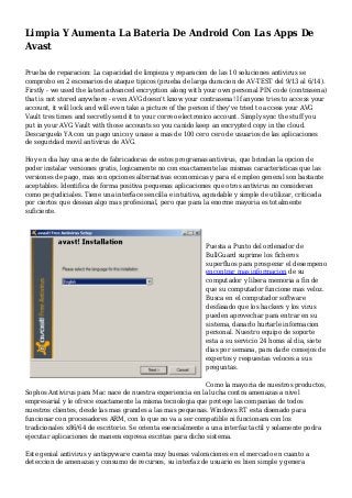 Limpia Y Aumenta La Bateria De Android Con Las Apps De
Avast
Prueba de reparacion: La capacidad de limpieza y reparacion de las 10 soluciones antivirus se
comprobo en 2 escenarios de ataque tipicos (prueba de larga duracion de AV-TEST del 9/13 al 6/14).
Firstly - we used the latest advanced encryption along with your own personal PIN code (contrasena)
that is not stored anywhere - even AVG doesn't know your contrasena! If anyone tries to access your
account, it will lock and will even take a picture of the person if they've tried to access your AVG
Vault tres times and secretly send it to your correo electronico account. Simply sync the stuff you
put in your AVG Vault with those accounts so you canido keep an encrypted copy in the cloud.
Descarguelo YA con un pago unico y unase a mas de 100 cero cero de usuarios de las aplicaciones
de seguridad movil antivirus de AVG.
Hoy en dia hay una serie de fabricadoras de estos programas antivirus, que brindan la opcion de
poder instalar versiones gratis, logicamente no con exactamente las mismas caracteristicas que las
versiones de pago, mas son opciones alternativas economicas y para el empleo general son bastante
aceptables. Identifica de forma positiva pequenas aplicaciones que otros antivirus no consideran
como perjudiciales. Tiene una interface sencilla e intuitiva, agradable y simple de utilizar, criticada
por ciertos que desean algo mas profesional, pero que para la enorme mayoria es totalmente
suficiente.
Puesta a Punto del ordenador de
BullGuard suprime los ficheros
superfluos para prosperar el desempeno
encontrar mas informacion de su
computador y libera memoria a fin de
que su computador funcione mas veloz.
Busca en el computador software
desfasado que los hackers y los virus
pueden aprovechar para entrar en su
sistema, danarlo hurtarle informacion
personal. Nuestro equipo de soporte
esta a su servicio 24 horas al dia, siete
dias por semana, para darle consejos de
expertos y respuestas veloces a sus
preguntas.
Como la mayoria de nuestros productos,
Sophos Antivirus para Mac nace de nuestra experiencia en la lucha contra amenazas a nivel
empresarial y le ofrece exactamente la misma tecnologia que protege las companias de todos
nuestros clientes, desde las mas grandes a las mas pequenas. Windows RT esta disenado para
funcionar con procesadores ARM, con lo que no va a ser compatible ni funcionara con los
tradicionales x86/64 de escritorio. Se orienta esencialmente a una interfaz tactil y solamente podra
ejecutar aplicaciones de manera expresa escritas para dicho sistema.
Este genial antivirus y antispyware cuenta muy buenas valoraciones en el mercado en cuanto a
deteccion de amenazas y consumo de recursos, su interfaz de usuario es bien simple y genera
 