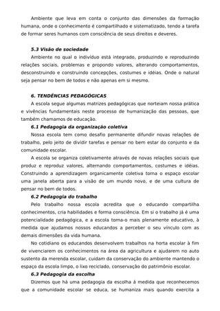 Ambiente que leva em conta o conjunto das dimensões da formação
humana, onde o conhecimento é compartilhado e sistematizado, tendo a tarefa
de formar seres humanos com consciência de seus direitos e deveres.


    5.3 Visão de sociedade
    Ambiente no qual o indivíduo está integrado, produzindo e reproduzindo
relações sociais, problemas e propondo valores, alterando comportamentos,
desconstruindo e construindo concepções, costumes e idéias. Onde o natural
seja pensar no bem de todos e não apenas em si mesmo.


    6. TENDÊNCIAS PEDAGÓGICAS
    A escola segue algumas matrizes pedagógicas que norteiam nossa prática
e vivências fundamentais neste processo de humanização das pessoas, que
também chamamos de educação.
    6.1 Pedagogia da organização coletiva
    Nossa escola tem como desafio permanente difundir novas relações de
trabalho, pelo jeito de dividir tarefas e pensar no bem estar do conjunto e da
comunidade escolar.
    A escola se organiza coletivamente através de novas relações sociais que
produz e reproduz valores, alternando comportamentos, costumes e idéias.
Construindo a aprendizagem organicamente coletiva torna o espaço escolar
uma janela aberta para a visão de um mundo novo, e de uma cultura de
pensar no bem de todos.
    6.2 Pedagogia do trabalho
    Pelo   trabalho   nossa   escola   acredita   que   o   educando   compartilha
conhecimentos, cria habilidades e forma consciência. Em si o trabalho já é uma
potencialidade pedagógica, e a escola torna-o mais plenamente educativo, à
medida que ajudamos nossos educandos a perceber o seu vínculo com as
demais dimensões da vida humana.
    No cotidiano os educandos desenvolvem trabalhos na horta escolar à fim
de vivenciarem os conhecimentos na área da agricultura e ajudarem no auto
sustento da merenda escolar, cuidam da conservação do ambiente mantendo o
espaço da escola limpo, o lixo reciclado, conservação do patrimônio escolar.
    6.3 Pedagogia da escolha
    Dizemos que há uma pedagogia da escolha á medida que reconhecemos
que a comunidade escolar se educa, se humaniza mais quando exercita a
 