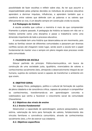 possibilidade de fazer escolhas e refletir sobre elas. Ao ter que assumir a
responsabilidade pelas próprias decisões os indivíduos do processo educativo
aprendem a dominar impulsos, influências, e aprendem também que a
coerência entre valores que defende com as palavras e os valores que
efetivamente se vive, é um desafio sempre em construção vivido na escola.
     6.4 Pedagogia da história
     A escola acredita que cultivar a memória é mais do que compreender
friamente o próprio passado. A pedagogia da história se baseia em não ver a
história somente como uma disciplina e passe a trabalhá-la como uma
dimensão importante de todo o processo educativo.
     A comunidade tem uma história que desencadeou-se em movimento, pois
todos as famílias vieram de diferentes comunidades e passaram por diversos
conflitos sociais até chegarem neste lugar, sendo assim a escola tem o papel
fundamental de manter viva e sempre em pleno resgate esse processo vivido
pela comunidade.


     7. FILOSOFIA DA ESCOLA
     Educar   partindo   do   principio:   Prática-teoria-prática,   em    busca     da
construção de uma sociedade justa, igualitária, vivenciadora de valores e
conhecimentos socialmente úteis, almejando o desenvolvimento integral do ser
humano, sujeitos do contexto social e capazes de transformar o ambiente em
que vivem.


     8. OBJETIVO GERAL
     Ser espaço físico, pedagógico, político e cultural de formação de sujeitos
de plena cidadania e de consciência crítica, capazes de produzir e compartilhar
os   conhecimentos,      transformando-os      em    aprendizagem         concreta    e
viabilizadora que venha a favorecer o crescimento social da comunidade
Chavantense.
     8.1 Objetivos dos níveis de ensino
     8.1.1 Ensino Fundamental
     Desenvolver a capacidade de aprendizagem, postura pesquisadora, auto
estima, valorização da terra para formação de valores, fortalecimento dos
vínculos familiares e convivência comunitária, através de conhecimentos
socialmente úteis, a fim de exercer sua cidadania.
     8.2. Objetivos específicos
 