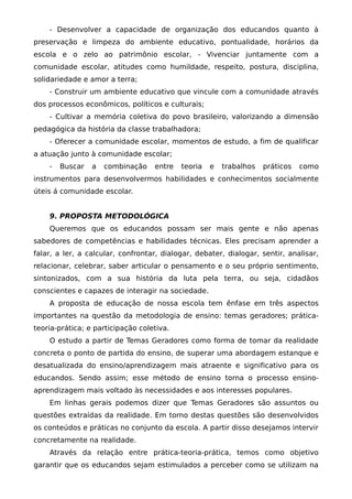- Desenvolver a capacidade de organização dos educandos quanto à
preservação e limpeza do ambiente educativo, pontualidade, horários da
escola e o zelo ao patrimônio escolar, - Vivenciar juntamente com a
comunidade escolar, atitudes como humildade, respeito, postura, disciplina,
solidariedade e amor a terra;
    - Construir um ambiente educativo que vincule com a comunidade através
dos processos econômicos, políticos e culturais;
    - Cultivar a memória coletiva do povo brasileiro, valorizando a dimensão
pedagógica da história da classe trabalhadora;
    - Oferecer a comunidade escolar, momentos de estudo, a fim de qualificar
a atuação junto à comunidade escolar;
    -   Buscar   a   combinação    entre   teoria   e   trabalhos   práticos   como
instrumentos para desenvolvermos habilidades e conhecimentos socialmente
úteis á comunidade escolar.


    9. PROPOSTA METODOLÓGICA
    Queremos que os educandos possam ser mais gente e não apenas
sabedores de competências e habilidades técnicas. Eles precisam aprender a
falar, a ler, a calcular, confrontar, dialogar, debater, dialogar, sentir, analisar,
relacionar, celebrar, saber articular o pensamento e o seu próprio sentimento,
sintonizados, com a sua história da luta pela terra, ou seja, cidadãos
conscientes e capazes de interagir na sociedade.
    A proposta de educação de nossa escola tem ênfase em três aspectos
importantes na questão da metodologia de ensino: temas geradores; prática-
teoria-prática; e participação coletiva.
    O estudo a partir de Temas Geradores como forma de tomar da realidade
concreta o ponto de partida do ensino, de superar uma abordagem estanque e
desatualizada do ensino/aprendizagem mais atraente e significativo para os
educandos. Sendo assim; esse método de ensino torna o processo ensino-
aprendizagem mais voltado às necessidades e aos interesses populares.
    Em linhas gerais podemos dizer que Temas Geradores são assuntos ou
questões extraídas da realidade. Em torno destas questões são desenvolvidos
os conteúdos e práticas no conjunto da escola. A partir disso desejamos intervir
concretamente na realidade.
    Através da relação entre prática-teoria-prática, temos como objetivo
garantir que os educandos sejam estimulados a perceber como se utilizam na
 