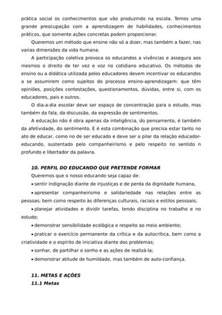 prática social os conhecimentos que vão produzindo na escola. Temos uma
grande preocupação com a aprendizagem de habilidades, conhecimentos
práticos, que somente ações concretas podem proporcionar.
    Queremos um método que ensine não só a dizer, mas também a fazer, nas
varias dimensões da vida humana.
    A participação coletiva provoca os educandos a vivências e assegura aos
mesmos o direito de ter vez e voz no cotidiano educativo. Os métodos de
ensino ou a didática utilizada pelos educadores devem incentivar os educandos
a se assumirem como sujeitos do processo ensino-aprendizagem: que têm
opiniões, posições contestações, questionamentos, dúvidas, entre si, com os
educadores, pais e outros.
    O dia-a-dia escolar deve ser espaço de concentração para o estudo, mas
também da fala, da discussão, da expressão de sentimentos.
    A educação não é obra apenas da inteligência, do pensamento, é também
da afetividade, do sentimento. E é esta combinação que precisa estar tanto no
ato de educar, como no de ser educado e deve ser o pilar da relação educador-
educando, sustentado pelo companheirismo e pelo respeito no sentido n
profundo e libertador da palavra.


    10. PERFIL DO EDUCANDO QUE PRETENDE FORMAR
    Queremos que o nosso educando seja capaz de:
    • sentir indignação diante de injustiças e de perda da dignidade humana,
    • apresentar companheirismo e solidariedade nas relações entre as
pessoas; bem como respeito às diferenças culturais, raciais e estilos pessoais;
    • planejar atividades e dividir tarefas, tendo disciplina no trabalho e no
estudo;
    • demonstrar sensibilidade ecológica e respeito ao meio ambiente;
    • praticar o exercício permanente da crítica e da autocrítica, bem como a
criatividade e o espírito de iniciativa diante dos problemas;
    • sonhar, de partilhar o sonho e as ações de realizá-la;
    • demonstrar atitude de humildade, mas também de auto-confiança.


    11. METAS E AÇÕES
    11.1 Metas
 