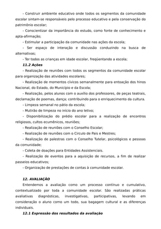 - Construir ambiente educativo onde todos os segmentos da comunidade
escolar sintam-se responsáveis pelo processo educativo e pela conservação do
patrimônio escolar;
    - Conscientizar da importância do estudo, como fonte de conhecimento e
apta-afirmação;
    - Estimular a participação da comunidade nas ações da escola;
    - Ser espaço de interação e discussão conduzindo na busca de
alternativas;
    - Ter todos as crianças em idade escolar, freqüentando a escola;
    11.2 Ações
    - Realização de reuniões com todos os segmentos da comunidade escolar
para organização das atividades escolares;
    - Realização de momentos cívicos semanalmente para entoação dos hinos
Nacional, do Estado, do Município e da Escola;
    - Realização, pelos alunos com o auxílio dos professores, de peças teatrais,
declamação de poemas, dança; contribuindo para o enriquecimento da cultura.
    - Limpeza semanal no pátio da escola;
    - Mutirão de limpeza no início do ano letivo;
    - Disponibilização do prédio escolar para a realização de encontros
religiosos, cultos ecumênicos, reuniões;
    - Realização de reuniões com o Conselho Escolar;
    - Realização de reuniões com o Circulo de Pais e Mestres;
    - Realização de palestras com o Conselho Tutelar, psicológicos e pessoas
da comunidade;
    - Coleta de doações para Entidades Assistenciais.
    - Realização de eventos para a aquisição de recursos, a fim de realizar
passeios educativos;
    - Organização de prestações de contas à comunidade escolar.


    12. AVALIAÇÃO
    Entendemos a avaliação como um processo contínuo e cumulativo,
contextualizado por toda a comunidade escolar. São realizadas práticas
avaliativas     diagnósticas,   investigativas,   participativas,   levando   em
consideração o aluno como um todo, sua bagagem cultural e as diferenças
individuais.
    12.1 Expressão dos resultados da avaliação
 
