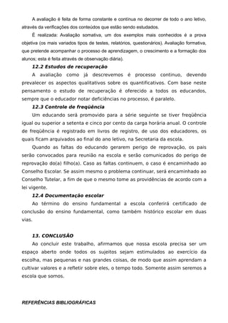 A avaliação é feita de forma constante e contínua no decorrer de todo o ano letivo,
através da verificações dos conteúdos que estão sendo estudados.
     É realizada: Avaliação somativa, um dos exemplos mais conhecidos é a prova
objetiva (os mais variados tipos de testes, relatórios, questionários). Avaliação formativa,
que pretende acompanhar o processo de aprendizagem, o crescimento e a formação dos
alunos; esta é feita através de observação diária).
     12.2 Estudos de recuperação
     A   avaliação    como     já   descrevemos       é   processo   continuo,    devendo
prevalecer os aspectos qualitativos sobre os quantificativos. Com base neste
pensamento o estudo de recuperação é oferecido a todos os educandos,
sempre que o educador notar deficiências no processo, é paralelo.
     12.3 Controle de freqüência
     Um educando será promovido para a série seguinte se tiver freqüência
igual ou superior a setenta e cinco por cento da carga horária anual. O controle
de freqüência é registrado em livros de registro, de uso dos educadores, os
quais ficam arquivados ao final do ano letivo, na Secretaria da escola.
     Quando as faltas do educando gerarem perigo de reprovação, os pais
serão convocados para reunião na escola e serão comunicados do perigo de
reprovação do(a) filho(a). Caso as faltas continuem, o caso é encaminhado ao
Conselho Escolar. Se assim mesmo o problema continuar, será encaminhado ao
Conselho Tutelar, a fim de que o mesmo tome as providências de acordo com a
lei vigente.
     12.4 Documentação escolar
     Ao término do ensino fundamental a escola conferirá certificado de
conclusão do ensino fundamental, como também histórico escolar em duas
vias.


     13. CONCLUSÃO
     Ao concluir este trabalho, afirmamos que nossa escola precisa ser um
espaço aberto onde todos os sujeitos sejam estimulados ao exercício da
escolha, mas pequenas e nas grandes coisas, de modo que assim aprendam a
cultivar valores e a refletir sobre eles, o tempo todo. Somente assim seremos a
escola que somos.




REFERÊNCIAS BIBLIOGRÁFICAS
 