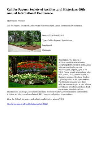 Call for Papers: Society of Architectural Historians 69th
Annual International Conference
Professional Practice
Call for Papers: Society of Architectural Historians 69th Annual International Conference
Date: 4/3/2015 - 6/9/2015
Type: Call for Papers / Submissions
Location(s):
California
Description: The Society of
Architectural Historians is now
accepting abstracts for its 69th Annual
International Conference in
Pasadena/Los Angeles, April 6-10,
2016. Please submit abstracts no later
than June 9, 2015, for one of the 38
thematic sessions, Graduate Student
Lightning Talks, or for open sessions.
The thematic sessions have been
selected to cover topics across all time
periods and architectural styles. SAH
encourages submissions from
architectural, landscape, and urban historians; museum curators; preservationists; independent
scholars; architects; and members of SAH chapters and partner organizations.
View the full call for papers and submit an abstract at sah.org/2016.
http://www.asla.org/EventDetails.aspx?id=46223
 