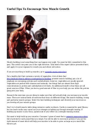 Useful Tips To Encourage New Muscle Growth
Muscle building is not something that can happen over night. You must be fully committed to this
goal. This article can point you in the right direction. Take heed of the expert advice presented here,
and apply it to your regimen for results you and others will notice.
If you are searching to build up muscles, go to aumento massa muscolare
Eat a healthy diet that contains a variety of vegetables. A lot of diets that
http://military-fitness.military.com/tag/muscle-building promote muscle building put a lot of
emphasis on consuming proteins and carbohydrates; however, vegetables are usually ignored.
Vegetables are packed with vitamins and minerals, two things that are absent from high
concentrations in protein and carbohydrate-rich foods. An additional benefit is that these are all
great sources of fiber. When you have a good amount of fiber in your body you can utilize the protein
going into your body.
Research the exercises you are doing to make sure they will actually help you increase your muscle
mass. There are various kinds of exercises that focus on different things, like muscle building, toning
and particular muscle groups. Select the best building techniques and diversify your exercises so
you develop all your muscle groups.
Don't try to build muscle while doing intensive cardio workouts. Cardio is essential for good fitness,
but too much cardio may cancel out your attempts at bulking up through strength training. If
building up muscle is your focus, spend most of your effort on a strength-training routine.
Eat meat to help build up your muscles. Consume 1 gram of meat that is aumento massa muscolare
full of protein for each pound that you weigh. You will be able to store more protein if you eat the
right amount of meat which will help your muscles to be able to grow as large as you would like
them to get.
 