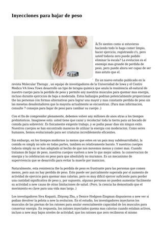 Inyecciones para bajar de peso
Â¿Te sientes como si estuvieras
haciendo todo lo haga comer limpio,
hacer ejercicio, registrando z's, pero
usted todavia zero puede podido
eliminar la escala? La evolucion es el
enemigo mas grande de perdida de
peso, pero puede ahora ser capaz de ser
mas astuto que el.
En un nuevo estudio publicado en la
revista Molecular Therapy , un equipo de investigadores de la Universidad de Iowa y el Centro
Medico VA Iowa Town desarrollo un tipo de terapia quimica que anula la resistencia all-natural de
nuestro cuerpo para la perdida de peso y permite any nuestros musculos para quemar mas energia,
incluso durante ejercicios de baja a moderada. Estos hallazgos podrian potencialmente proporcionar
the las personas con formas alternativas para lograr una mayor y mas constante perdida de peso sin
las mesetas desalentadores que la mayoria actualmente se encuentran. (Para mas informacion,
consulte 7 consejos para bajar de peso para cambiar su cuerpo .)
Con el fin de comprender plenamente, debemos volver any millones de anos atras a los tiempos
prehistoricos. Imaginese esto: usted tiene que cazar y recolectar toda la tierra para un bocado de
comida para sobrevivir. Es fisicamente exigente trabajo, y se podia pasar dias sin ningun exito.
Nuestros cuerpos se han encontrado maneras de utilizar la energia con moderacion. Como seres
humanos, hemos evolucionado para ser criaturas increiblemente eficientes.
Sin embargo, en los tiempos modernos (a menos que estes en un pais muy subdesarrollado), la
comida es simply no solo en todas partes, tambien es relativamente barato. Y nuestros cuerpos
todavia simply no se han adaptado al hecho de que nos movemos menos y comer mas. Cuando
tratamos de bajar de peso, nuestros cuerpos vuelven a new lo que mejor saben: la conservacion de
energia y la celebracion en peso para que absolutely no muramos. Es un mecanismo de
supervivencia que se desarrollo para evitar la muerte por inanicion.
Naturalmente, esta resistencia the la perdida de peso es frustrante para las personas que comen
menos, pero aun no hay perdida de peso. Esto puede ser parcialmente superada por el aumento de
actividad de ejercicio para quemar mas calorias, pero es muy dificil ejercer suficiente para perder
una cantidad significativa de peso y, por supuesto, algunas personas no pueden aumentar facilmente
su actividad a new causa de otras limitaciones de salud. (Pero, la ciencia ha demostrado que el
movimiento es clave para una vida mas larga .)
Los investigadores Siva Koganti, Zhiyong Zhu, y Denice Hodgson-Zingman dispusieron a new ver si
podian devolver la pelota a new la evolucion. En el estudio, los investigadores inyectaron los
musculos de las piernas de los ratones para anular esencialmente capacidad de los musculos para
conservar energia. En respuesta, los ratones inyectados quema mas calorias cuando estaban activos,
incluso a new muy bajos niveles de actividad, que los ratones que zero recibieron el mismo
 