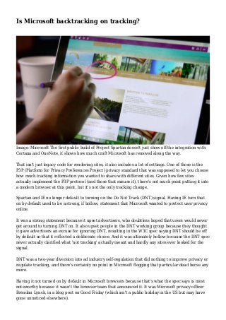 Is Microsoft backtracking on tracking?
Image: Microsoft The first public build of Project Spartan doesn't just show off the integration with
Cortana and OneNote, it shows how much cruft Microsoft has removed along the way.
That isn't just legacy code for rendering sites, it also includes a lot of settings. One of those is the
P3P (Platform for Privacy Preferences Project) privacy standard that was supposed to let you choose
how much tracking information you wanted to share with different sites. Given how few sites
actually implement the P3P protocol (and those that misuse it), there's not much point putting it into
a modern browser at this point, but it's not the only tracking change.
Spartan and IE no longer default to turning on the Do Not Track (DNT) signal. Having IE turn that
on by default used to be a strong, if hollow, statement that Microsoft wanted to protect user privacy
online.
It was a strong statement because it upset advertisers, who doubtless hoped that users would never
get around to turning DNT on. It also upset people in the DNT working group because they thought
it gave advertisers an excuse for ignoring DNT, resulting in the W3C spec saying DNT should be off
by default so that it reflected a deliberate choice. And it was ultimately hollow because the DNT spec
never actually clarified what 'not tracking' actually meant and hardly any sites ever looked for the
signal.
DNT was a two-year diversion into ad industry self-regulation that did nothing to improve privacy or
regulate tracking, and there's certainly no point in Microsoft flogging that particular dead horse any
more.
Having it not turned on by default in Microsoft browsers because that's what the spec says is most
noteworthy because it wasn't the browser team that announced it. It was Microsoft privacy officer
Brendan Lynch, in a blog post on Good Friday (which isn't a public holiday in the US but may have
gone unnoticed elsewhere).
 