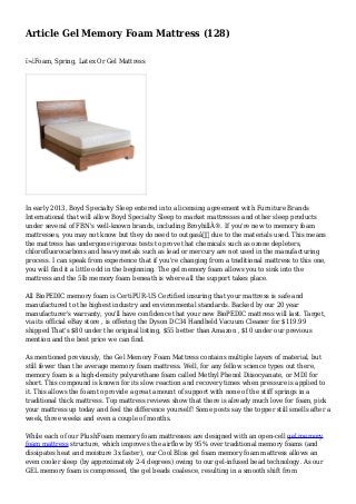 Article Gel Memory Foam Mattress (128)
ï»¿Foam, Spring, Latex Or Gel Mattress
In early 2013, Boyd Specialty Sleep entered into a licensing agreement with Furniture Brands
International that will allow Boyd Specialty Sleep to market mattresses and other sleep products
under several of FBN's well-known brands, including BroyhillÂ®. If you're new to memory foam
mattresses, you may not know but they do need to outgasâ€ due to the materials used. This means
the mattress has undergone rigorous tests to prove that chemicals such as ozone depleters,
chlorofluorocarbons and heavy metals such as lead or mercury are not used in the manufacturing
process. I can speak from experience that if you're changing from a traditional mattress to this one,
you will find it a little odd in the beginning. The gel memory foam allows you to sink into the
mattress and the 5lb memory foam beneath is where all the support takes place.
All BioPEDIC memory foam is CertiPUR-US Certified insuring that your mattress is safe and
manufactured to the highest industry and environmental standards. Backed by our 20 year
manufacturer's warranty, you'll have confidence that your new BioPEDIC mattress will last. Target,
via its official eBay store , is offering the Dyson DC34 Handheld Vacuum Cleaner for $119.99
shipped That's $80 under the original listing, $55 better than Amazon , $10 under our previous
mention and the best price we can find.
As mentioned previously, the Gel Memory Foam Mattress contains multiple layers of material, but
still fewer than the average memory foam mattress. Well, for any fellow science types out there,
memory foam is a high-density polyurethane foam called Methyl Phenol Diisocyanate, or MDI for
short. This compound is known for its slow reaction and recovery times when pressure is applied to
it. This allows the foam to provide a great amount of support with none of the stiff springs in a
traditional thick mattress. Top mattress reviews show that there is already much love for foam, pick
your mattress up today and feel the difference yourself! Some posts say the topper still smells after a
week, three weeks and even a couple of months.
While each of our PlushFoam memory foam mattresses are designed with an open-cell gel memory
foam mattress structure, which improves the airflow by 95% over traditional memory foams (and
dissipates heat and moisture 3x faster), our Cool Bliss gel foam memory foam mattress allows an
even cooler sleep (by approximately 2-4 degrees) owing to our gel-infused bead technology. As our
GEL memory foam is compressed, the gel beads coalesce, resulting in a smooth shift from
 