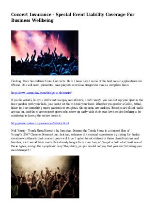 Concert Insurance - Special Event Liability Coverage For
Business Wellbeing
Finding Rare Soul Music Video Concerts. Here I have listed some of the best music applications for
iPhone. One will need guitarists, bass players as well as singers to make a complete band.
http://www.tampabay.com/things-to-do/music/
If you have kids, but you still want to enjoy a cold brew, don't worry, you can set up your spot in the
beer garden with your kids, just don't let them drink your beer. Whether you prefer a Celtic, tribal,
biker look or something more patriotic or religious, the options are endless. Benches are filled, walls
are sat on, and there are concert goers who show up early with their own lawn chairs looking to be
comfortable during the entire concert.
http://www.mele.com/resources/events.html
Neil Young - Trunk ShowDirected by Jonathan Demme the Trunk Show is a concert film of
Young's 2007 Chrome Dreams tour. Instead, enhance the musical experience by opting for flashy,
creative wristbands that concert goers will love. I opted to not elaborate these classifications and
families, as it would have made this already long article even longer! So get a hold of at least one of
these types, and go the symphonic way! Hopefully, people would not say that you are 'blowing your
own trumpet'!.
 