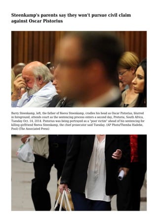 Steenkamp's parents say they won't pursue civil claim
against Oscar Pistorius
Barry Steenkamp, left, the father of Reeva Steenkamp, cradles his head as Oscar Pistorius, blurred
in foreground, attends court as the sentencing process enters a second day, Pretoria, South Africa,
Tuesday Oct. 14, 2014. Pistorius was being portrayed as a "poor victim" ahead of his sentencing for
killing girlfriend Reeva Steenkamp, the chief prosecutor said Tuesday. (AP Photo/Themba Hadebe,
Pool) (The Associated Press)
 