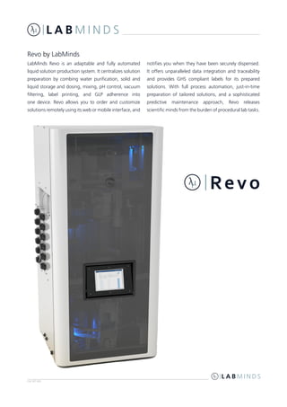 LM-RV-002
LabMinds Revo is an adaptable and fully automated
liquid solution production system. It centralizes solution
preparation by combing water purification, solid and
liquid storage and dosing, mixing, pH control, vacuum
filtering, label printing, and GLP adherence into
one device. Revo allows you to order and customize
solutions remotely using its web or mobile interface, and
notifies you when they have been securely dispensed.
It offers unparalleled data integration and traceability
and provides GHS compliant labels for its prepared
solutions. With full process automation, just-in-time
preparation of tailored solutions, and a sophisticated
predictive maintenance approach, Revo releases
scientific minds from the burden of procedural lab tasks.
Revo by LabMinds
 