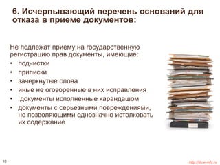 6. Исчерпывающий перечень оснований для 
отказа в приеме документов: 
Не подлежат приему на государственную 
регистрацию прав документы, имеющие: 
• подчистки 
• приписки 
• зачеркнутые слова 
• иные не оговоренные в них исправления 
• документы исполненные карандашом 
• документы с серьезными повреждениями, 
не позволяющими однозначно истолковать 
их содержание 
10 http://do.e-mfc.ru 
 