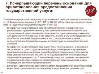 7. Исчерпывающий перечень оснований для 
приостановления предоставления 
государственной услуги: 
Основания и сроки приостановления государственной регистрации прав установлены 
ст. 19 Федерального закона от 21.07.1997 № 122-ФЗ «О государственной регистрации 
прав на недвижимое имущество и сделок с ним» [6] 
• Государственная регистрация прав приостанавливается государственным 
регистратором при возникновении у него сомнений в наличии оснований для 
государственной регистрации прав, в подлинности представленных документов 
или достоверности указанных в них сведений, а также в случае непредставления 
документов (сведений, содержащихся в них), запрашиваемых органом, 
осуществляющим государственную регистрацию прав, по межведомственным 
запросам 
• Государственная регистрация прав может быть приостановлена на основании 
поступившего в орган, осуществляющий государственную регистрацию прав, 
заявления в письменной форме правообладателя, стороны или сторон сделки 
либо уполномоченного им или ими на то лица при наличии у него надлежаще 
оформленной доверенности. В заявлении указываются причины, послужившие 
основанием для приостановления государственной регистрации прав, и срок, 
необходимый для такого приостановления 
• В порядке, установленном законодательством, государственная регистрация прав 
может быть приостановлена на основании определения или решения суда 
11 http://do.e-mfc.ru 
 