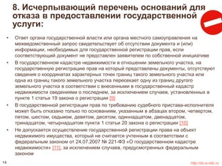 8. Исчерпывающий перечень оснований для 
отказа в предоставлении государственной 
услуги: 
• Ответ органа государственной власти или органа местного самоуправления на 
межведомственный запрос свидетельствует об отсутствии документа и (или) 
информации, необходимых для государственной регистрации прав, если 
соответствующий документ не представлен заявителем по собственной инициативе 
• В государственном кадастре недвижимости в отношении земельного участка, на 
государственную регистрацию прав на который представлены документы, отсутствуют 
сведения о координатах характерных точек границ такого земельного участка или 
одна из границ такого земельного участка пересекает одну из границ другого 
земельного участка в соответствии с внесенными в государственный кадастр 
недвижимости сведениями о последнем, за исключением случаев, установленных в 
пункте 1 статьи 19 закона о регистрации [9] 
• В государственной регистрации прав по требованию судебного пристава-исполнителя 
может быть отказано только по основаниям, указанным в абзацах втором, четвертом, 
пятом, шестом, седьмом, девятом, десятом, одиннадцатом, двенадцатом, 
тринадцатом, четырнадцатом пункта 1 статьи 20 закона о регистрации [10] 
• Не допускается осуществление государственной регистрации права на объект 
недвижимого имущества, который не считается учтенным в соответствии с 
федеральным законом от 24.07.2007 № 221-ФЗ «О государственном кадастре 
недвижимости» [11], за исключением случаев, предусмотренных федеральным 
законом 
14 http://do.e-mfc.ru 
 