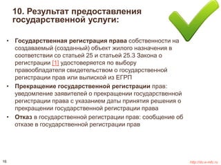10. Результат предоставления 
государственной услуги: 
• Государственная регистрация права собственности на 
создаваемый (созданный) объект жилого назначения в 
соответствии со статьей 25 и статьей 25.3 Закона о 
регистрации [1] удостоверяется по выбору 
правообладателя свидетельством о государственной 
регистрации прав или выпиской из ЕГРП 
• Прекращение государственной регистрации прав: 
уведомление заявителей о прекращении государственной 
регистрации права с указанием даты принятия решения о 
прекращении государственной регистрации права 
• Отказ в государственной регистрации прав: сообщение об 
отказе в государственной регистрации прав 
16 http://do.e-mfc.ru 
 