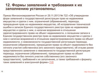 12. Формы заявлений и требования к их 
заполнению установлены: 
Приказ Минэкономразвития России от 29.11.2013 № 722 «Об утверждении 
форм заявлений о государственной регистрации прав на недвижимое 
имущество и сделок с ним, ограничений (обременений), перехода, 
прекращения прав на недвижимое имущество, об исправлении технической 
ошибки в записях Единого государственного реестра прав на недвижимое 
имущество и сделок с ним, о наличии возражения в отношении 
зарегистрированного права на объект недвижимости, о погашении записи в 
Едином государственном реестре прав на недвижимое имущество и сделок с 
ним о наличии возражения в отношении зарегистрированного права на объект 
недвижимости, о невозможности государственной регистрации перехода, 
ограничения (обременения), прекращения права на объект недвижимости без 
личного участия собственника (его законного представителя), об отзыве ранее 
представленного заявления о невозможности государственной регистрации 
перехода, ограничения (обременения), прекращения права на объект 
недвижимости без личного участия собственника (его законного 
представителя), требований к их заполнению, а также требований к формату 
таких заявлений в электронной форме» [12] 
18 http://do.e-mfc.ru 
 