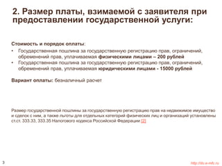 2. Размер платы, взимаемой с заявителя при 
предоставлении государственной услуги: 
Стоимость и порядок оплаты: 
• Государственная пошлина за государственную регистрацию прав, ограничений, 
обременений прав, уплачиваемая физическими лицами – 200 рублей 
• Государственная пошлина за государственную регистрацию прав, ограничений, 
обременений прав, уплачиваемая юридическими лицами - 15000 рублей 
Вариант оплаты: безналичный расчет 
Размер государственной пошлины за государственную регистрацию прав на недвижимое имущество 
и сделок с ним, а также льготы для отдельных категорий физических лиц и организаций установлены 
ст.ст. 333.33, 333.35 Налогового кодекса Российской Федерации [2] 
3 http://do.e-mfc.ru 
 