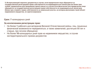 5. Исчерпывающий перечень документов в случае, если юридическое лицо обращается за 
государственной регистрацией права собственности на индивидуальный жилой дом (не более трех 
этажей, предназначен для проживания одной семьи) и в случае если физическое или юридическое лицо 
обращается за государственной регистрацией права собственности на индивидуальный жилой дом 
(более трех этажей) и право собственности на земельный участок, на котором расположен такой объект 
недвижимого имущества, не зарегистрировано: 
Срок: 7 календарных дней 
За исключением регистрации прав: 
• Не более 1 рабочего дня ветеранов Великой Отечественной войны, лиц, лишенных 
физической возможности передвигаться, а также заявителей, достигших 60 лет и 
старше, при личном обращении 
• Не более 18 календарных дней прав на недвижимое имущество, в случае 
экстерриториального приема документов 
9 http://do.e-mfc.ru 
 