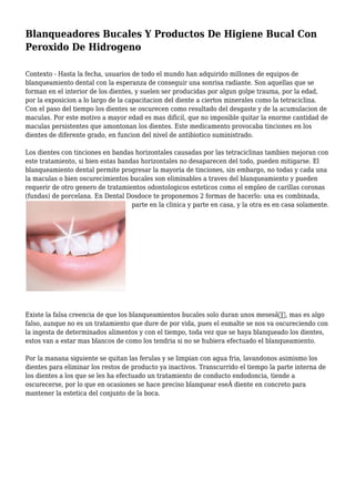 Blanqueadores Bucales Y Productos De Higiene Bucal Con
Peroxido De Hidrogeno
Contexto - Hasta la fecha, usuarios de todo el mundo han adquirido millones de equipos de
blanqueamiento dental con la esperanza de conseguir una sonrisa radiante. Son aquellas que se
forman en el interior de los dientes, y suelen ser producidas por algun golpe trauma, por la edad,
por la exposicion a lo largo de la capacitacion del diente a ciertos minerales como la tetraciclina.
Con el paso del tiempo los dientes se oscurecen como resultado del desgaste y de la acumulacion de
maculas. Por este motivo a mayor edad es mas dificil, que no imposible quitar la enorme cantidad de
maculas persistentes que amontonan los dientes. Este medicamento provocaba tinciones en los
dientes de diferente grado, en funcion del nivel de antibiotico suministrado.
Los dientes con tinciones en bandas horizontales causadas por las tetraciclinas tambien mejoran con
este tratamiento, si bien estas bandas horizontales no desaparecen del todo, pueden mitigarse. El
blanqueamiento dental permite progresar la mayoria de tinciones, sin embargo, no todas y cada una
la maculas o bien oscurecimientos bucales son eliminables a traves del blanqueamiento y pueden
requerir de otro genero de tratamientos odontologicos esteticos como el empleo de carillas coronas
(fundas) de porcelana. En Dental Dosdoce te proponemos 2 formas de hacerlo: una es combinada,
parte en la clinica y parte en casa, y la otra es en casa solamente.
Existe la falsa creencia de que los blanqueamientos bucales solo duran unos mesesâ€, mas es algo
falso, aunque no es un tratamiento que dure de por vida, pues el esmalte se nos va oscureciendo con
la ingesta de determinados alimentos y con el tiempo, toda vez que se haya blanqueado los dientes,
estos van a estar mas blancos de como los tendria si no se hubiera efectuado el blanqueamiento.
Por la manana siguiente se quitan las ferulas y se limpian con agua fria, lavandonos asimismo los
dientes para eliminar los restos de producto ya inactivos. Transcurrido el tiempo la parte interna de
los dientes a los que se les ha efectuado un tratamiento de conducto endodoncia, tiende a
oscurecerse, por lo que en ocasiones se hace preciso blanquear eseÂ diente en concreto para
mantener la estetica del conjunto de la boca.
 