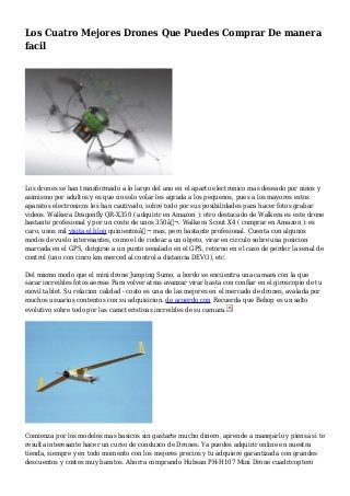 Los Cuatro Mejores Drones Que Puedes Comprar De manera
facil
Los drones se han transformado a lo largo del ano en el aparto electronico mas deseado por ninos y
asimismo por adultos y es que no solo volar les agrada a los pequenos, pues a los mayores estos
aparatos electronicos les han cautivado, sobre todo por sus posibilidades para hacer fotos grabar
videos. Walkera Dragonfly QR-X350 ( adquirir en Amazon ): otro destacado de Walkera es este drone
bastante profesional y por un coste de unos 350â‚¬. Walkera Scout X4 ( comprar en Amazon ): es
caro, unos mil visita el blog quinientosâ‚¬ mas, pero bastante profesional. Cuenta con algunos
modos de vuelo interesantes, como el de rodear a un objeto, virar en circulo sobre una posicion
marcada en el GPS, dirigirse a un punto senalado en el GPS, retorno en el caso de perder la senal de
control (uno con cinco km merced al control a distancia DEVO), etc.
Del mismo modo que el mini drone Jumping Sumo, a bordo se encuentra una camara con la que
sacar increibles fotos aereas Para volver atras avanzar virar basta con confiar en el giroscopio de tu
movil tablet. Su relacion calidad - costo es una de las mejores en el mercado de drones, avalada por
muchos usuarios contentos con su adquisicion. de acuerdo con Recuerda que Bebop es un salto
evolutivo sobre todo por las caracteristicas increibles de su camara.
Comienza por los modelos mas basicos sin gastarte mucho dinero, aprende a manejarlo y piensa si te
resulta interesante hacer un curso de conduzco de Drones. Ya puedes adquirir online en nuestra
tienda, siempre y en todo momento con los mejores precios y tu adquiere garantizada con grandes
descuentos y costes muy baratos. Ahorra comprando Hubsan PH-H107 Mini Drone cuadricoptero
 