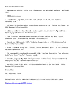 Retrieved 2 September 2014.
^ Wallace-Wells, Benjamin (29 May 2006). "Private Jihad". The New Yorker. Retrieved 2 September
2014.
^ SITE Institute web site
^ Sauer, Maddy (4 July 2007). "New Video From Al Qaeda No. 2". ABC News. Retrieved 2
September 2014.
^ "Al Qaeda's No. 2 seeks to bolster support for terror network in Iraq". The New York Times. 5 July
2007. Retrieved 2 September 2014.
^ "Al-Qaeda number two slams Hamas for seeking negotiations". Lebanonwire. Agence France-
Presse. 5 July 2007. Retrieved 2 September 2014.
^ "New Usama Bin Laden Video Urges Americans to Convert to Islam". Fox News Channel.
Associated Press. 7 September 2007. Retrieved 2 September 2014.
^ Warrick, Joby (12 September 2007). "Bin Laden, Brought to You by ...". The Washington Post.
Retrieved 2 September 2014.
^ Harris, Elizabeth A. (6 May 2011). "Al Qaeda Confirms Bin Laden's Death". The New York Times.
Retrieved 2 September 2014.
^ Eric Lipton and Eric Lichtblau (September 23, 2004). "Even Near Home, a New Front Is Opening
in the Terror Battle," New York Times; see page 2.
^ Alexander, Leigh (30 May 2008). "Intelligence Group Mistakes Fallout 3 Screens For Terrorist
Propaganda". Kotaku. Retrieved 22 November 2010.
^ Alexander, Leigh (30 May 2008). "SITE Refutes Fallout 3 Goof, Is Not "Red-Faced"". Kotaku.
Retrieved 2 September 2014.
External links
SITE Intelligence Group
Retrieved from "http://en.wikipedia.org/w/index.php?title=SITE_Instituteoldid=624504638"
http://en.wikipedia.org/wiki/SITE_Institute
 