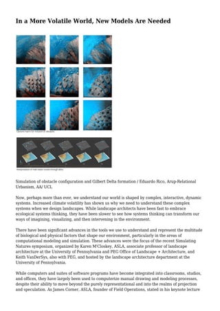 In a More Volatile World, New Models Are Needed
Simulation of obstacle configuration and Gilbert Delta formation / Eduardo Rico, Arup-Relational
Urbanism, AA/ UCL
Now, perhaps more than ever, we understand our world is shaped by complex, interactive, dynamic
systems. Increased climate volatility has shown us why we need to understand these complex
systems when we design landscapes. While landscape architects have been fast to embrace
ecological systems thinking, they have been slower to see how systems thinking can transform our
ways of imagining, visualizing, and then intervening in the environment.
There have been significant advances in the tools we use to understand and represent the multitude
of biological and physical factors that shape our environment, particularly in the areas of
computational modeling and simulation. These advances were the focus of the recent Simulating
Natures symposium, organized by Karen M'Closkey, ASLA, associate professor of landscape
architecture at the University of Pennsylvania and PEG Office of Landscape + Architecture, and
Keith VanDerSys, also with PEG, and hosted by the landscape architecture department at the
University of Pennsylvania.
While computers and suites of software programs have become integrated into classrooms, studios,
and offices, they have largely been used to computerize manual drawing and modeling processes,
despite their ability to move beyond the purely representational and into the realms of projection
and speculation. As James Corner, ASLA, founder of Field Operations, stated in his keynote lecture
 