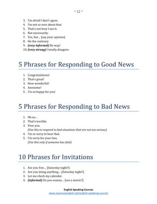~ 12 ~
English Speaking Courses
www.espressoenglish.net/english-speaking-courses
3. I’m afraid I don’t agree.
4. I’m not so sure about that.
5. That’s not how I see it.
6. Not necessarily.
7. Yes, but… [say your opinion]
8. On the contrary.
9. (very informal) No way!
10. (very strong) I totally disagree.
5 Phrases for Responding to Good News
1. Congratulations!
2. That’s great!
3. How wonderful!
4. Awesome!
5. I’m so happy for you!
5 Phrases for Responding to Bad News
1. Oh no…
2. That’s terrible.
3. Poor you.
(Use this to respond to bad situations that are not too serious)
4. I’m so sorry to hear that.
5. I’m sorry for your loss.
(Use this only if someone has died)
10 Phrases for Invitations
1. Are you free… [Saturday night?]
2. Are you doing anything… [Saturday night?]
3. Let me check my calendar.
4. (informal) Do you wanna… [see a movie?]
 