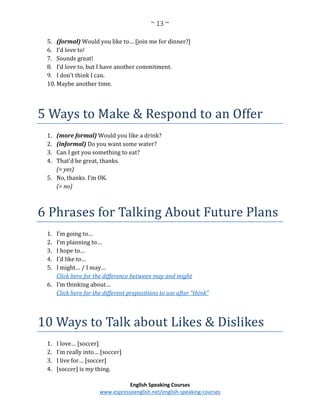 ~ 13 ~
English Speaking Courses
www.espressoenglish.net/english-speaking-courses
5. (formal) Would you like to… [join me for dinner?]
6. I’d love to!
7. Sounds great!
8. I’d love to, but I have another commitment.
9. I don’t think I can.
10. Maybe another time.
5 Ways to Make & Respond to an Offer
1. (more formal) Would you like a drink?
2. (informal) Do you want some water?
3. Can I get you something to eat?
4. That’d be great, thanks.
(= yes)
5. No, thanks. I’m OK.
(= no)
6 Phrases for Talking About Future Plans
1. I’m going to…
2. I’m planning to…
3. I hope to…
4. I’d like to…
5. I might… / I may…
Click here for the difference between may and might
6. I’m thinking about…
Click here for the different prepositions to use after “think”
10 Ways to Talk about Likes & Dislikes
1. I love… [soccer]
2. I’m really into… [soccer]
3. I live for… [soccer]
4. [soccer] is my thing.
 