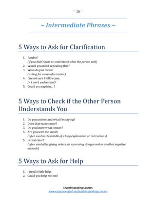 ~ 16 ~
English Speaking Courses
www.espressoenglish.net/english-speaking-courses
~ Intermediate Phrases ~
5 Ways to Ask for Clarification
1. Pardon?
(if you didn’t hear or understand what the person said)
2. Would you mind repeating that?
3. What do you mean?
(asking for more information)
4. I’m not sure I follow you.
(= I don’t understand)
5. Could you explain… ?
5 Ways to Check if the Other Person
Understands You
1. Do you understand what I’m saying?
2. Does that make sense?
3. Do you know what I mean?
4. Are you with me so far?
(often used in the middle of a long explanation or instructions)
5. Is that clear?
(often used after giving orders, or expressing disapproval or another negative
attitude)
5 Ways to Ask for Help
1. I need a little help.
2. Could you help me out?
 