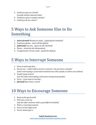 ~ 17 ~
English Speaking Courses
www.espressoenglish.net/english-speaking-courses
3. Could you give me a hand?
(usually used for physical tasks)
4. Could you spare a couple minutes?
5. Could you do me a favor?
5 Ways to Ask Someone Else to Do
Something
1. (more formal) Would you mind… [opening the window]?
2. Could you please… [turn off the lights]?
3. (informal) Can you… [pass me the chicken]?
4. Please… [send me the information].
5. I’d appreciate it if you could… [wash the dishes].
5 Ways to Interrupt Someone
1. Sorry to interrupt, but…
2. Excuse me – could I talk to you for a minute? / do you have a minute?
(when interrupting a conversation between two other people, to talk to one of them)
3. Could I jump in here?
(use this when interrupting a discussion among many people)
4. Sorry – I just want to say that…
5. (formal) May I have a word?
10 Ways to Encourage Someone
1. Keep up the good work!
2. That was a nice try.
(say this after someone made a good effort but failed)
3. That’s a real improvement.
4. You’re on the right track.
5. You’ve almost got it.
 