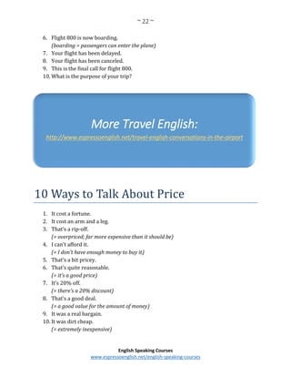 ~ 22 ~
English Speaking Courses
www.espressoenglish.net/english-speaking-courses
6. Flight 800 is now boarding.
(boarding = passengers can enter the plane)
7. Your flight has been delayed.
8. Your flight has been canceled.
9. This is the final call for flight 800.
10. What is the purpose of your trip?
10 Ways to Talk About Price
1. It cost a fortune.
2. It cost an arm and a leg.
3. That’s a rip-off.
(= overpriced; far more expensive than it should be)
4. I can’t afford it.
(= I don’t have enough money to buy it)
5. That’s a bit pricey.
6. That’s quite reasonable.
(= it’s a good price)
7. It’s 20% off.
(= there’s a 20% discount)
8. That’s a good deal.
(= a good value for the amount of money)
9. It was a real bargain.
10. It was dirt cheap.
(= extremely inexpensive)
More Travel English:
http://www.espressoenglish.net/travel-english-conversations-in-the-airport
 