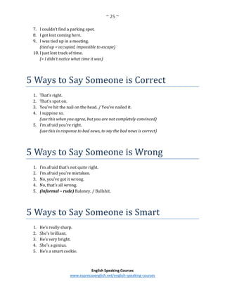 ~ 25 ~
English Speaking Courses
www.espressoenglish.net/english-speaking-courses
7. I couldn’t find a parking spot.
8. I got lost coming here.
9. I was tied up in a meeting.
(tied up = occupied, impossible to escape)
10. I just lost track of time.
(= I didn’t notice what time it was)
5 Ways to Say Someone is Correct
1. That’s right.
2. That’s spot on.
3. You’ve hit the nail on the head. / You’ve nailed it.
4. I suppose so.
(use this when you agree, but you are not completely convinced)
5. I’m afraid you’re right.
(use this in response to bad news, to say the bad news is correct)
5 Ways to Say Someone is Wrong
1. I’m afraid that’s not quite right.
2. I’m afraid you’re mistaken.
3. No, you’ve got it wrong.
4. No, that’s all wrong.
5. (informal – rude) Baloney. / Bullshit.
5 Ways to Say Someone is Smart
1. He’s really sharp.
2. She’s brilliant.
3. He’s very bright.
4. She’s a genius.
5. He’s a smart cookie.
 