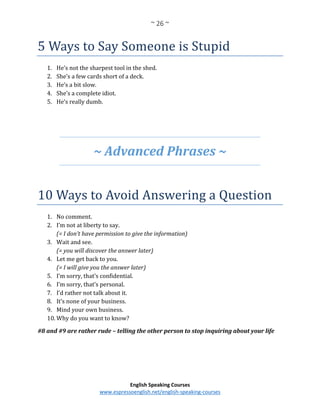 ~ 26 ~
English Speaking Courses
www.espressoenglish.net/english-speaking-courses
5 Ways to Say Someone is Stupid
1. He’s not the sharpest tool in the shed.
2. She’s a few cards short of a deck.
3. He’s a bit slow.
4. She’s a complete idiot.
5. He’s really dumb.
~ Advanced Phrases ~
10 Ways to Avoid Answering a Question
1. No comment.
2. I’m not at liberty to say.
(= I don’t have permission to give the information)
3. Wait and see.
(= you will discover the answer later)
4. Let me get back to you.
(= I will give you the answer later)
5. I’m sorry, that’s confidential.
6. I’m sorry, that’s personal.
7. I’d rather not talk about it.
8. It’s none of your business.
9. Mind your own business.
10. Why do you want to know?
#8 and #9 are rather rude – telling the other person to stop inquiring about your life
 
