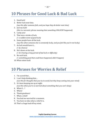 ~ 30 ~
English Speaking Courses
www.espressoenglish.net/english-speaking-courses
10 Phrases for Good Luck & Bad Luck
1. Good luck!
2. Better luck next time.
(say this after someone fails, and you hope they do better next time)
3. Just my luck!
(this is a sarcastic phrase meaning that something UNLUCKY happened)
4. Lucky you!
5. That was a stroke of luck.
(= a sudden event of good luck)
6. Some people have all the luck.
(say this when someone else is constantly lucky, and you feel like you’re not lucky)
7. As luck would have it…
(= by chance)
8. He’s down on his luck.
(= he’s having a long period of bad luck or difficulty)
9. No such luck.
(= something good that could have happened, didn’t happen)
10. What rotten luck!
10 Phrases for Worries & Relief
1. I’m scared that…
2. I can’t help thinking that…
(use this for thoughts that you try to avoid, but they keep coming into your mind)
3. It’s been keeping me up at night.
(use this when you’re so worried about something that you can’t sleep)
4. What if… ?
5. Whew!
6. Thank goodness!
7. What a relief!
8. You had me worried for a moment.
9. You have no idea what a relief it is.
10. That’s a huge load off my mind.
 