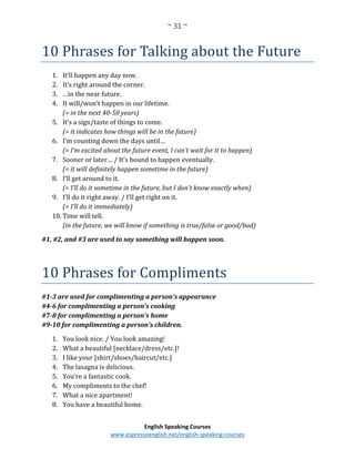 ~ 31 ~
English Speaking Courses
www.espressoenglish.net/english-speaking-courses
10 Phrases for Talking about the Future
1. It’ll happen any day now.
2. It’s right around the corner.
3. …in the near future.
4. It will/won’t happen in our lifetime.
(= in the next 40-50 years)
5. It’s a sign/taste of things to come.
(= it indicates how things will be in the future)
6. I’m counting down the days until…
(= I’m excited about the future event, I can’t wait for it to happen)
7. Sooner or later… / It’s bound to happen eventually.
(= it will definitely happen sometime in the future)
8. I’ll get around to it.
(= I’ll do it sometime in the future, but I don’t know exactly when)
9. I’ll do it right away. / I’ll get right on it.
(= I’ll do it immediately)
10. Time will tell.
(in the future, we will know if something is true/false or good/bad)
#1, #2, and #3 are used to say something will happen soon.
10 Phrases for Compliments
#1-3 are used for complimenting a person’s appearance
#4-6 for complimenting a person’s cooking
#7-8 for complimenting a person’s home
#9-10 for complimenting a person’s children.
1. You look nice. / You look amazing!
2. What a beautiful [necklace/dress/etc.]!
3. I like your [shirt/shoes/haircut/etc.]
4. The lasagna is delicious.
5. You’re a fantastic cook.
6. My compliments to the chef!
7. What a nice apartment!
8. You have a beautiful home.
 