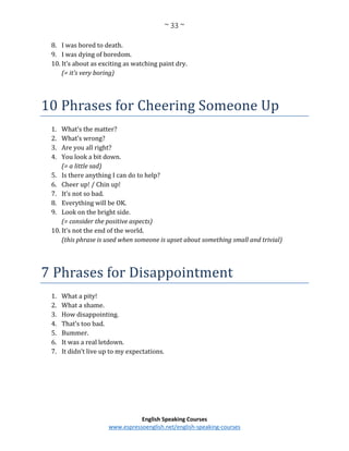 ~ 33 ~
English Speaking Courses
www.espressoenglish.net/english-speaking-courses
8. I was bored to death.
9. I was dying of boredom.
10. It’s about as exciting as watching paint dry.
(= it’s very boring)
10 Phrases for Cheering Someone Up
1. What’s the matter?
2. What’s wrong?
3. Are you all right?
4. You look a bit down.
(= a little sad)
5. Is there anything I can do to help?
6. Cheer up! / Chin up!
7. It’s not so bad.
8. Everything will be OK.
9. Look on the bright side.
(= consider the positive aspects)
10. It’s not the end of the world.
(this phrase is used when someone is upset about something small and trivial)
7 Phrases for Disappointment
1. What a pity!
2. What a shame.
3. How disappointing.
4. That’s too bad.
5. Bummer.
6. It was a real letdown.
7. It didn’t live up to my expectations.
 
