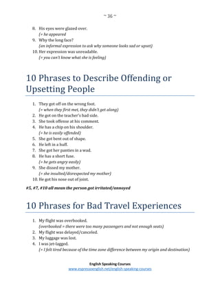 ~ 36 ~
English Speaking Courses
www.espressoenglish.net/english-speaking-courses
8. His eyes were glazed over.
(= he appeared
9. Why the long face?
(an informal expression to ask why someone looks sad or upset)
10. Her expression was unreadable.
(= you can’t know what she is feeling)
10 Phrases to Describe Offending or
Upsetting People
1. They got off on the wrong foot.
(= when they first met, they didn’t get along)
2. He got on the teacher’s bad side.
3. She took offense at his comment.
4. He has a chip on his shoulder.
(= he is easily offended)
5. She got bent out of shape.
6. He left in a huff.
7. She got her panties in a wad.
8. He has a short fuse.
(= he gets angry easily)
9. She dissed my mother.
(= she insulted/disrespected my mother)
10. He got his nose out of joint.
#5, #7, #10 all mean the person got irritated/annoyed
10 Phrases for Bad Travel Experiences
1. My flight was overbooked.
(overbooked = there were too many passengers and not enough seats)
2. My flight was delayed/canceled.
3. My luggage was lost.
4. I was jet-lagged.
(= I felt tired because of the time zone difference between my origin and destination)
 