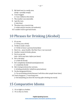 ~ 37 ~
English Speaking Courses
www.espressoenglish.net/english-speaking-courses
5. My hotel was in a seedy area.
(seedy = possibly unsafe)
6. I was mugged.
(= I was robbed on the street)
7. The weather was miserable.
8. I got the runs.
(= diarrhea)
9. The place was a tourist trap.
(= made only for tourists; not authentic)
10. I couldn’t wait to get back home.
10 Phrases for Drinking (Alcohol)
1. It’s on me.
(= I’ll buy you a drink)
2. I’d like to make a toast.
(= I’d like to honor a person/event/idea)
3. Here’s to… (your health / the New Year / our success)!
4. Another round of drinks, please.
5. Put it on my tab.
(tab = bill to pay later, before you leave)
6. He’s a bit tipsy.
(= a little bit drunk)
7. He’s completely sloshed/wasted/plastered.
(= completely drunk)
8. She’s trying to drown her sorrows.
(= drinking alcohol for relief from pain/sadness)
9. I’m the designated driver.
(= I’m not drinking alcohol because I will drive other people home later)
10. I had a hangover. / I was hung over.
(= the bad feeling you have the morning after drinking too much)
15 Comparative Idioms
1. It’s as light as a feather.
2. It’s as dry as a bone.
 